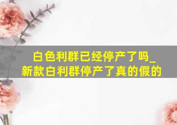 白色利群已经停产了吗_新款白利群停产了真的假的