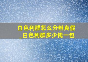 白色利群怎么分辨真假_白色利群多少钱一包