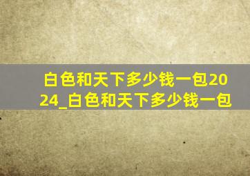 白色和天下多少钱一包2024_白色和天下多少钱一包