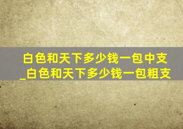 白色和天下多少钱一包中支_白色和天下多少钱一包粗支