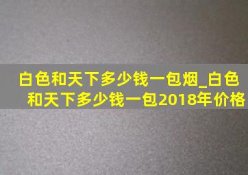 白色和天下多少钱一包烟_白色和天下多少钱一包2018年价格