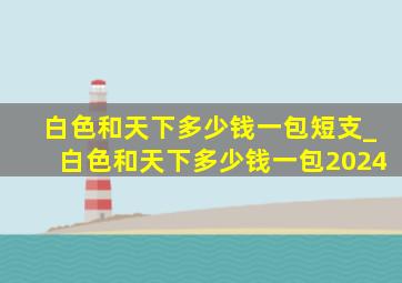 白色和天下多少钱一包短支_白色和天下多少钱一包2024