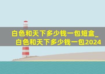 白色和天下多少钱一包短盒_白色和天下多少钱一包2024