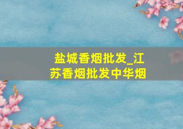 盐城香烟批发_江苏香烟批发中华烟