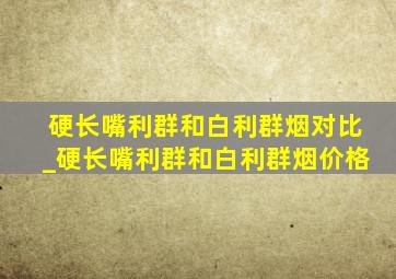 硬长嘴利群和白利群烟对比_硬长嘴利群和白利群烟价格