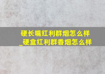 硬长嘴红利群烟怎么样_硬盒红利群香烟怎么样