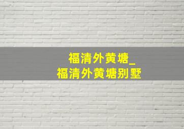 福清外黄塘_福清外黄塘别墅