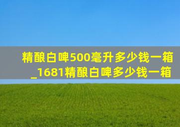 精酿白啤500毫升多少钱一箱_1681精酿白啤多少钱一箱