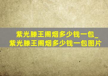 紫光滕王阁烟多少钱一包_紫光滕王阁烟多少钱一包图片