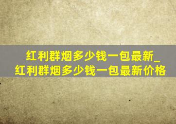 红利群烟多少钱一包最新_红利群烟多少钱一包最新价格