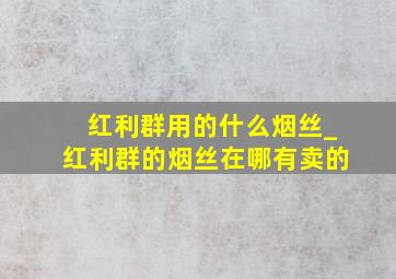 红利群用的什么烟丝_红利群的烟丝在哪有卖的