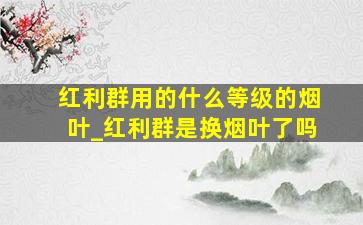 红利群用的什么等级的烟叶_红利群是换烟叶了吗