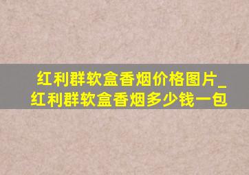 红利群软盒香烟价格图片_红利群软盒香烟多少钱一包