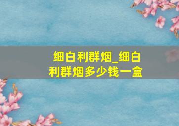 细白利群烟_细白利群烟多少钱一盒