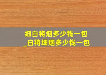 细白将烟多少钱一包_白将细烟多少钱一包