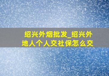 绍兴外烟批发_绍兴外地人个人交社保怎么交