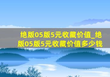 绝版05版5元收藏价值_绝版05版5元收藏价值多少钱