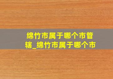 绵竹市属于哪个市管辖_绵竹市属于哪个市