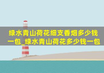 绿水青山荷花细支香烟多少钱一包_绿水青山荷花多少钱一包