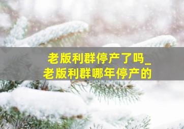 老版利群停产了吗_老版利群哪年停产的