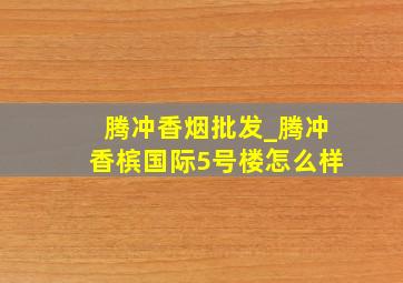 腾冲香烟批发_腾冲香槟国际5号楼怎么样