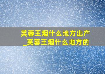 芙蓉王烟什么地方出产_芙蓉王烟什么地方的