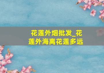 花莲外烟批发_花莲外海离花莲多远