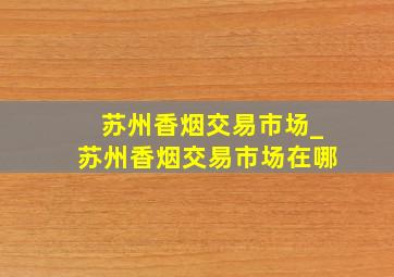 苏州香烟交易市场_苏州香烟交易市场在哪