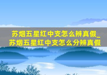 苏烟五星红中支怎么辨真假_苏烟五星红中支怎么分辨真假