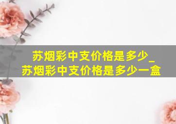 苏烟彩中支价格是多少_苏烟彩中支价格是多少一盒