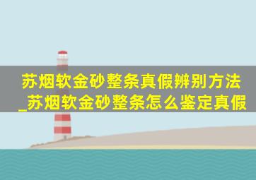 苏烟软金砂整条真假辨别方法_苏烟软金砂整条怎么鉴定真假