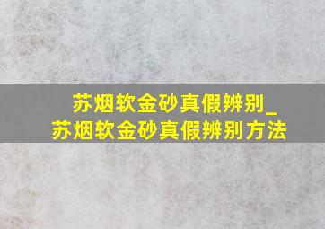 苏烟软金砂真假辨别_苏烟软金砂真假辨别方法