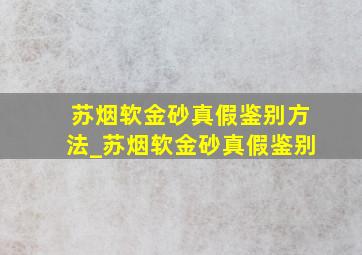 苏烟软金砂真假鉴别方法_苏烟软金砂真假鉴别