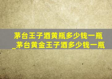 茅台王子酒黄瓶多少钱一瓶_茅台黄金王子酒多少钱一瓶