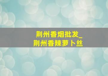 荆州香烟批发_荆州香辣萝卜丝