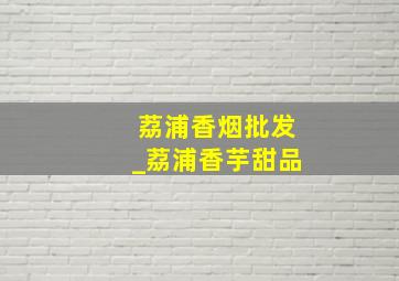 荔浦香烟批发_荔浦香芋甜品