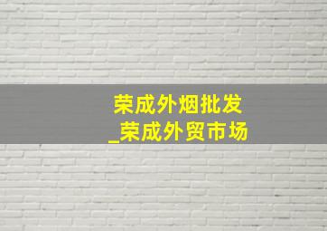 荣成外烟批发_荣成外贸市场