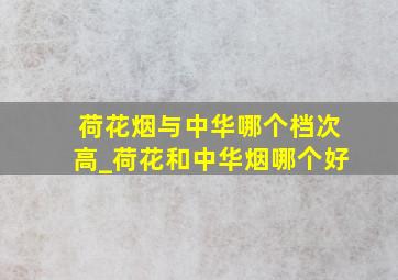 荷花烟与中华哪个档次高_荷花和中华烟哪个好