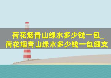 荷花烟青山绿水多少钱一包_荷花烟青山绿水多少钱一包细支