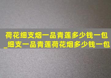 荷花细支烟一品青莲多少钱一包_细支一品青莲荷花烟多少钱一包