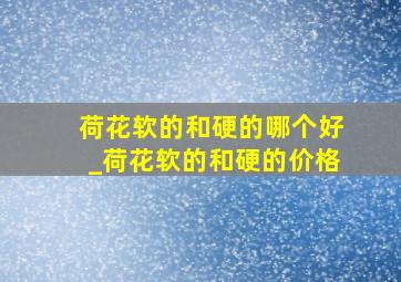 荷花软的和硬的哪个好_荷花软的和硬的价格