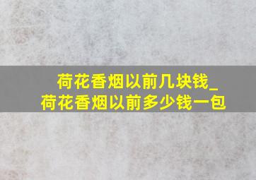 荷花香烟以前几块钱_荷花香烟以前多少钱一包