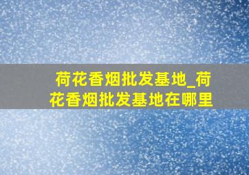 荷花香烟批发基地_荷花香烟批发基地在哪里