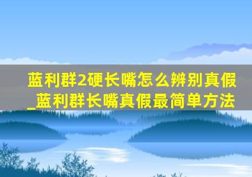 蓝利群2硬长嘴怎么辨别真假_蓝利群长嘴真假最简单方法