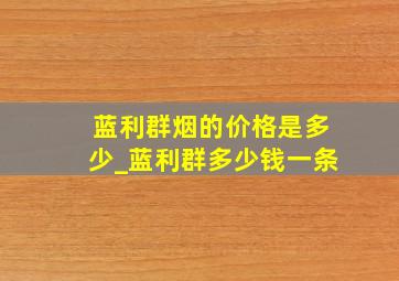 蓝利群烟的价格是多少_蓝利群多少钱一条