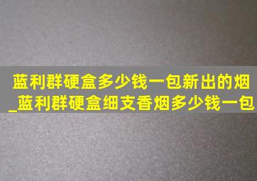 蓝利群硬盒多少钱一包新出的烟_蓝利群硬盒细支香烟多少钱一包