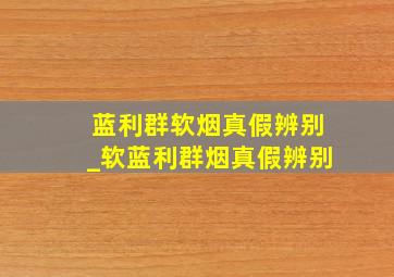 蓝利群软烟真假辨别_软蓝利群烟真假辨别