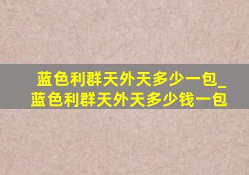 蓝色利群天外天多少一包_蓝色利群天外天多少钱一包