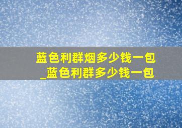 蓝色利群烟多少钱一包_蓝色利群多少钱一包