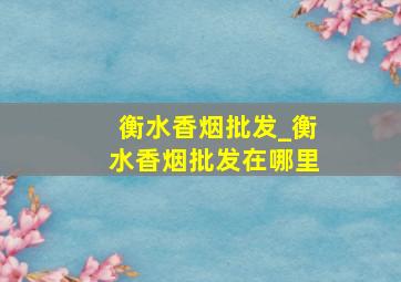 衡水香烟批发_衡水香烟批发在哪里